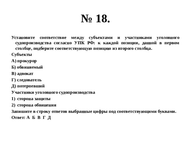 № 18. Установите соответствие между субъектами и участниками уголовного судопроизводства согласно УПК РФ: к каждой позиции, данной в первом столбце, подберите соответствующую позицию из второго столбца. Субъекты А) прокурор Б) обвиняемый В) адвокат Г) следователь Д) потерпевший Участники уголовного судопроизводства сторона защиты сторона обвинения Запишите в строку ответов выбранные цифры под соответствующими буквами. Ответ: А Б В Г Д 