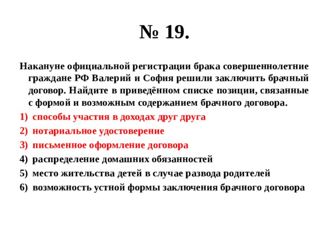№ 19. Накануне официальной регистрации брака совершеннолетние граждане РФ Валерий и София решили заключить брачный договор. Найдите в приведённом списке позиции, связанные с формой и возможным содержанием брачного договора. способы участия в доходах друг друга нотариальное удостоверение письменное оформление договора распределение домашних обязанностей место жительства детей в случае развода родителей возможность устной формы заключения брачного договора 
