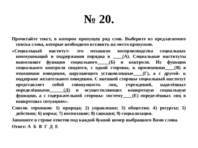 № 20. Прочитайте текст, в котором пропущен ряд слов. Выберите из предлагаемого списка слова, которые необходимо вставить на место пропусков. «Социальный институт- это механизм воспроизводства социальных коммуникаций и поддержания порядка в ____(А). Социальные институты выполняют функции социального_____(Б) и контроля. Их функции социального контроля сводятся, с одной стороны, к применению____(В) в отношении поведения, нарушаещего установленные____(Г), а с другой- к поддержке желательного поведения. С внешней стороны социальный институт представляет собой совокупность лиц, учреждений, наделённых определёнными______(Д) и осуществляющих конкретную социальную функцию, а с содержательной стороны- систему____(Е) определённых лиц в конкретных ситуациях». Список терминов: 1) природа; 2) управление; 3) общество; 4) ресурсы; 5) действия; 6) норма; 7) воспитание; 8) санкция; 9) социализация. Запишите в строке ответов под каждой буквой номер выбранного Вами слова. Ответ: А Б В Г Д Е  