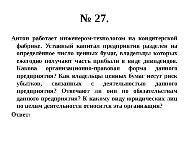 № 27. Антон работает инженером-технологом на кондитерской фабрике. Уставный капитал предприятия разделён на определённое число ценных бумаг, владельцы которых ежегодно получают часть прибыли в виде дивидендов. Какова организационно-правовая форма данного предприятия? Как владельцы ценных бумаг несут риск убытков, связанных с деятельностью данного предприятия? Отвечают ли они по обязательствам данного предприятия? К какому виду юридических лиц по целям деятельности относится эта организация? Ответ: 