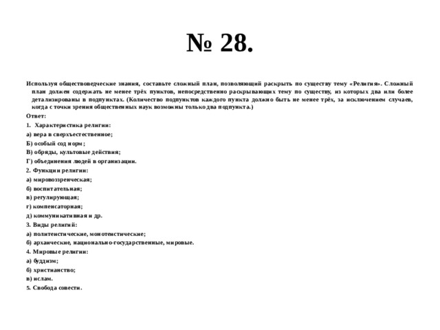 № 28. Используя обществоведческие знания, составьте сложный план, позволяющий раскрыть по существу тему «Религия». Сложный план должен содержать не менее трёх пунктов, непосредственно раскрывающих тему по существу, из которых два или более детализированы в подпунктах. (Количество подпунктов каждого пункта должно быть не менее трёх, за исключением случаев, когда с точки зрения общественных наук возможны только два подпункта.) Ответ: Характеристика религии: а) вера в сверхъестественное; Б) особый сод норм; В) обряды, культовые действия; Г) объединения людей в организации. 2. Функции религии: а) мировоззренческая; б) воспитательная; в) регулирующая; г) компенсаторная; д) коммуникативная и др. 3. Виды религий: а) политеистические, монотеистические; б) архаические, национально-государственные, мировые. 4. Мировые религии: а) буддизм; б) христианство; в) ислам. 5. Свобода совести. 