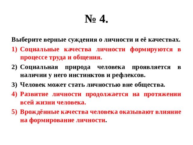 № 4. Выберите верные суждения о личности и её качествах. Социальные качества личности формируются в процессе труда и общения. Социальная природа человека проявляется в наличии у него инстинктов и рефлексов. Человек может стать личностью вне общества. Развитие личности продолжается на протяжении всей жизни человека. Врождённые качества человека оказывают влияние на формирование личности . 