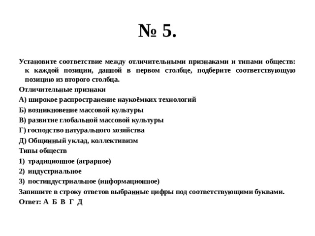 № 5. Установите соответствие между отличительными признаками и типами обществ: к каждой позиции, данной в первом столбце, подберите соответствующую позицию из второго столбца. Отличительные признаки А) широкое распространение наукоёмких технологий Б) возникновение массовой культуры В) развитие глобальной массовой культуры Г) господство натурального хозяйства Д) Общинный уклад, коллективизм Типы обществ традиционное (аграрное) индустриальное постиндустриальное (информационное) Запишите в строку ответов выбранные цифры под соответствующими буквами. Ответ: А Б В Г Д 