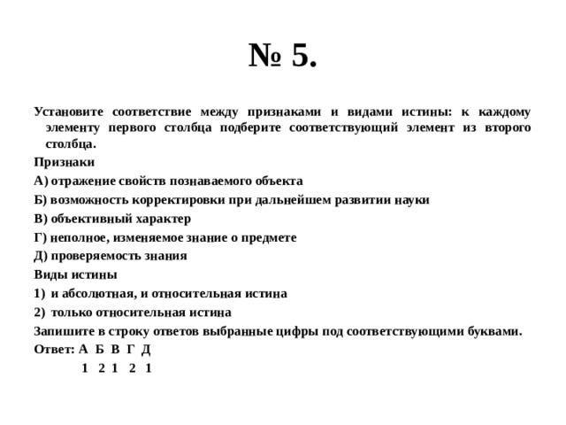 № 5. Установите соответствие между признаками и видами истины: к каждому элементу первого столбца подберите соответствующий элемент из второго столбца. Признаки А) отражение свойств познаваемого объекта Б) возможность корректировки при дальнейшем развитии науки В) объективный характер Г) неполное, изменяемое знание о предмете Д) проверяемость знания Виды истины и абсолютная, и относительная истина только относительная истина Запишите в строку ответов выбранные цифры под соответствующими буквами. Ответ: А Б В Г Д  1 2 1 2 1 