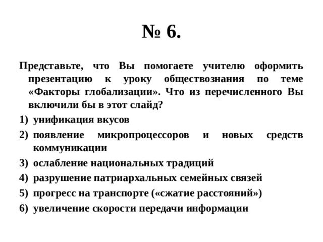№ 6. Представьте, что Вы помогаете учителю оформить презентацию к уроку обществознания по теме «Факторы глобализации». Что из перечисленного Вы включили бы в этот слайд? унификация вкусов появление микропроцессоров и новых средств коммуникации ослабление национальных традиций разрушение патриархальных семейных связей прогресс на транспорте («сжатие расстояний») увеличение скорости передачи информации 
