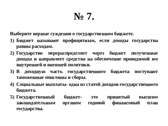 № 7. Выберите верные суждения о государственном бюджете. Бюджет называют профицитным, если доходы государства равны расходам. Государство перераспределяет через бюджет полученные доходы и направляет средства на обеспечение проводимой им внутренней и внешней политики. В доходную часть государственного бюджета поступают таможенные пошлины и сборы. Социальные выплаты- одна из статей доходов государственного бюджета. Государственный бюджет- это принятый высшим законодательным органом годовой финансовый план государства. 