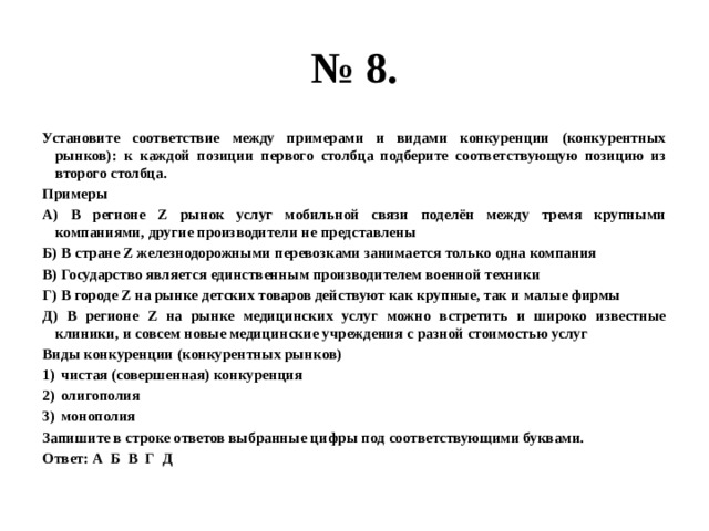 № 8. Установите соответствие между примерами и видами конкуренции (конкурентных рынков): к каждой позиции первого столбца подберите соответствующую позицию из второго столбца. Примеры А) В регионе Z рынок услуг мобильной связи поделён между тремя крупными компаниями, другие производители не представлены Б) В стране Z железнодорожными перевозками занимается только одна компания В) Государство является единственным производителем военной техники Г) В городе Z на рынке детских товаров действуют как крупные, так и малые фирмы Д) В регионе Z на рынке медицинских услуг можно встретить и широко известные клиники, и совсем новые медицинские учреждения с разной стоимостью услуг Виды конкуренции (конкурентных рынков) чистая (совершенная) конкуренция олигополия монополия Запишите в строке ответов выбранные цифры под соответствующими буквами. Ответ: А Б В Г Д 