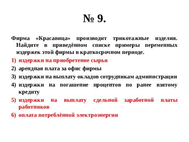 № 9. Фирма «Красавица» производит трикотажные изделия. Найдите в приведённом списке примеры переменных издержек этой фирмы в краткосрочном периоде. издержки на приобретение сырья арендная плата за офис фирмы издержки на выплату окладов сотрудникам администрации издержки на погашение процентов по ранее взятому кредиту издержки на выплату сдельной заработной платы работников оплата потреблённой электроэнергии 