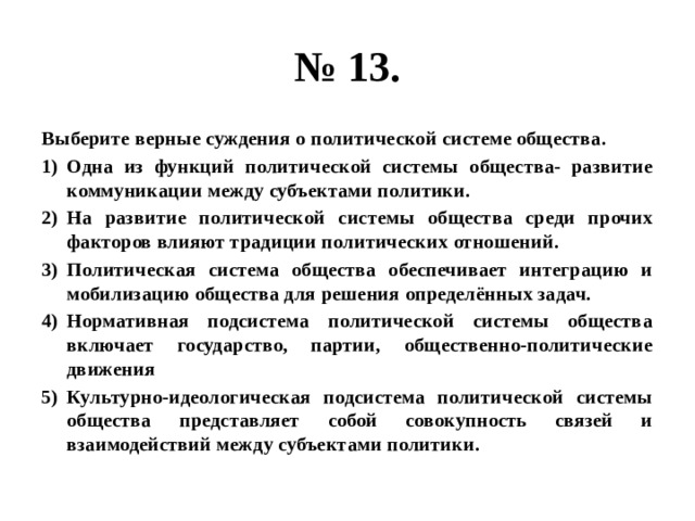 № 13. Выберите верные суждения о политической системе общества. Одна из функций политической системы общества- развитие коммуникации между субъектами политики. На развитие политической системы общества среди прочих факторов влияют традиции политических отношений. Политическая система общества обеспечивает интеграцию и мобилизацию общества для решения определённых задач. Нормативная подсистема политической системы общества включает государство, партии, общественно-политические движения Культурно-идеологическая подсистема политической системы общества представляет собой совокупность связей и взаимодействий между субъектами политики. 