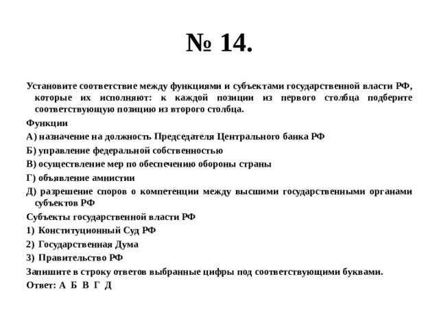 № 14. Установите соответствие между функциями и субъектами государственной власти РФ, которые их исполняют: к каждой позиции из первого столбца подберите соответствующую позицию из второго столбца. Функции А) назначение на должность Председателя Центрального банка РФ Б) управление федеральной собственностью В) осуществление мер по обеспечению обороны страны Г) объявление амнистии Д) разрешение споров о компетенции между высшими государственными органами субъектов РФ Субъекты государственной власти РФ Конституционный Суд РФ Государственная Дума Правительство РФ Запишите в строку ответов выбранные цифры под соответствующими буквами. Ответ: А Б В Г Д 