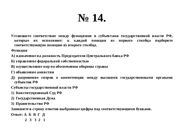 № 14. Установите соответствие между функциями и субъектами государственной власти РФ, которые их исполняют: к каждой позиции из первого столбца подберите соответствующую позицию из второго столбца. Функции А) назначение на должность Председателя Центрального банка РФ Б) управление федеральной собственностью В) осуществление мер по обеспечению обороны страны Г) объявление амнистии Д) разрешение споров о компетенции между высшими государственными органами субъектов РФ Субъекты государственной власти РФ Конституционный Суд РФ Государственная Дума Правительство РФ Запишите в строку ответов выбранные цифры под соответствующими буквами. Ответ: А Б В Г Д  2 3 3 2 1 