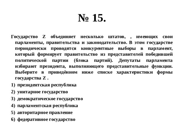 № 15. Государство Z объединяет несколько штатов, , имеющих свои парламенты, правительства и законодательство. В этом государстве периодически проводятся конкурентные выборы в парламент, который формирует правительство из представителей победившей политической партии (блока партий). Депутаты парламента избирают президента, выполняющего представительные функции. Выберите в приведённом ниже списке характеристики формы государства Z . президентская республика унитарное государство демократическое государство парламентская республика авторитарное правление федеративное государство 