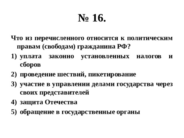 № 16. Что из перечисленного относится к политическим правам (свободам) гражданина РФ? уплата законно установленных налогов и сборов проведение шествий, пикетирование участие в управлении делами государства через своих представителей защита Отечества обращение в государственные органы 
