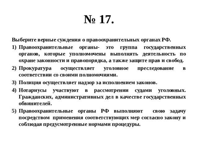 № 17. Выберите верные суждения о правоохранительных органах РФ. Правоохранительные органы- это группа государственных органов, которые уполномочены выполнять деятельность по охране законности и правопорядка, а также защите прав и свобод. Прокуратура осуществляет уголовное преследование в соответствии со своими полномочиями. Полиция осуществляет надзор за исполнением законов. Нотариусы участвуют в рассмотрении судами уголовных. Гражданских, административных дел в качестве государственных обвинителей. Правоохранительные органы РФ выполняют свою задачу посредством применения соответствующих мер согласно закону и соблюдая предусмотренные нормами процедуры. 