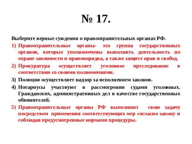 № 17. Выберите верные суждения о правоохранительных органах РФ. Правоохранительные органы- это группа государственных органов, которые уполномочены выполнять деятельность по охране законности и правопорядка, а также защите прав и свобод. Прокуратура осуществляет уголовное преследование в соответствии со своими полномочиями. Полиция осуществляет надзор за исполнением законов. Нотариусы участвуют в рассмотрении судами уголовных. Гражданских, административных дел в качестве государственных обвинителей. Правоохранительные органы РФ выполняют свою задачу посредством применения соответствующих мер согласно закону и соблюдая предусмотренные нормами процедуры . 