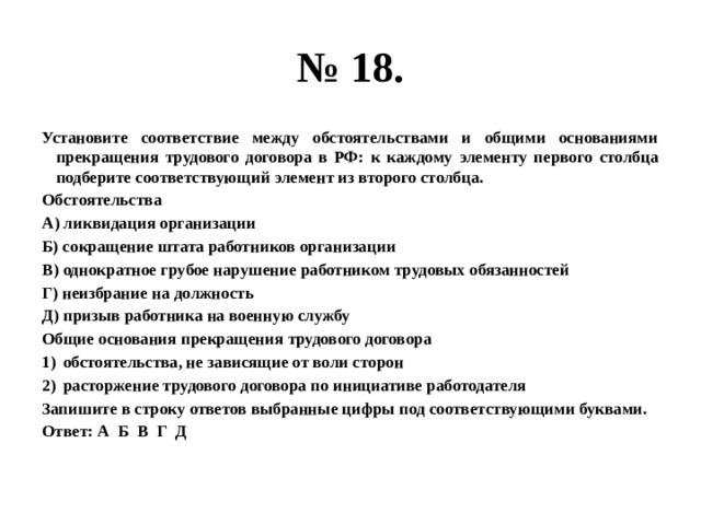 № 18. Установите соответствие между обстоятельствами и общими основаниями прекращения трудового договора в РФ: к каждому элементу первого столбца подберите соответствующий элемент из второго столбца. Обстоятельства А) ликвидация организации Б) сокращение штата работников организации В) однократное грубое нарушение работником трудовых обязанностей Г) неизбрание на должность Д) призыв работника на военную службу Общие основания прекращения трудового договора обстоятельства, не зависящие от воли сторон расторжение трудового договора по инициативе работодателя Запишите в строку ответов выбранные цифры под соответствующими буквами. Ответ: А Б В Г Д 