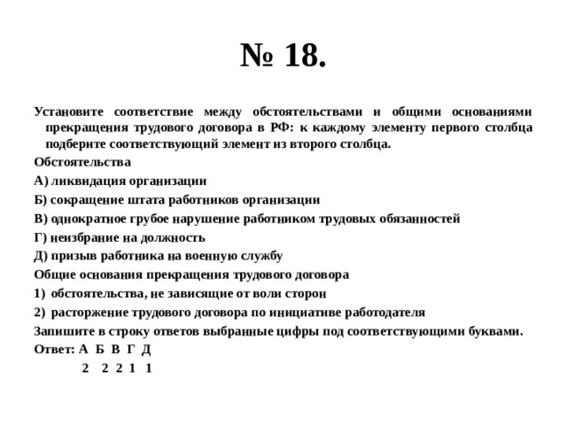 № 18. Установите соответствие между обстоятельствами и общими основаниями прекращения трудового договора в РФ: к каждому элементу первого столбца подберите соответствующий элемент из второго столбца. Обстоятельства А) ликвидация организации Б) сокращение штата работников организации В) однократное грубое нарушение работником трудовых обязанностей Г) неизбрание на должность Д) призыв работника на военную службу Общие основания прекращения трудового договора обстоятельства, не зависящие от воли сторон расторжение трудового договора по инициативе работодателя Запишите в строку ответов выбранные цифры под соответствующими буквами. Ответ: А Б В Г Д  2 2 2 1 1 