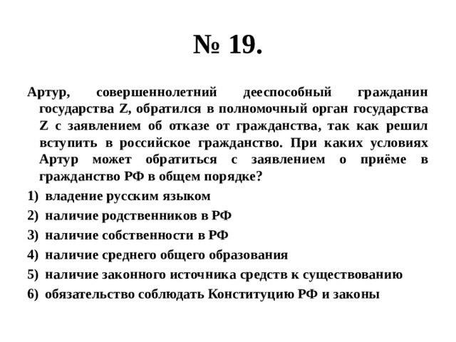 № 19. Артур, совершеннолетний дееспособный гражданин государства Z, обратился в полномочный орган государства Z с заявлением об отказе от гражданства, так как решил вступить в российское гражданство. При каких условиях Артур может обратиться с заявлением о приёме в гражданство РФ в общем порядке? владение русским языком наличие родственников в РФ наличие собственности в РФ наличие среднего общего образования наличие законного источника средств к существованию обязательство соблюдать Конституцию РФ и законы 