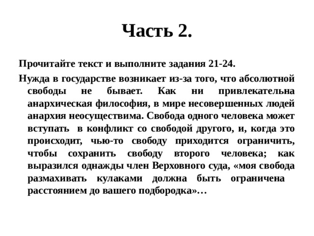 Часть 2. Прочитайте текст и выполните задания 21-24. Нужда в государстве возникает из-за того, что абсолютной свободы не бывает. Как ни привлекательна анархическая философия, в мире несовершенных людей анархия неосуществима. Свобода одного человека может вступать в конфликт со свободой другого, и, когда это происходит, чью-то свободу приходится ограничить, чтобы сохранить свободу второго человека; как выразился однажды член Верховного суда, «моя свобода размахивать кулаками должна быть ограничена расстоянием до вашего подбородка»… 