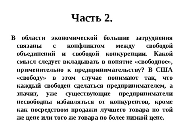 Часть 2. В области экономической большие затруднения связаны с конфликтом между свободой объединений и свободой конкуренции. Какой смысл следует вкладывать в понятие «свободное», применительно к предпринимательству? В США «свободу» в этом случае понимают так, что каждый свободен сделаться предпринимателем, а значит, уже существующие предприниматели несвободны избавляться от конкурентов, кроме как посредством продажи лучшего товара по той же цене или того же товара по более низкой цене. 