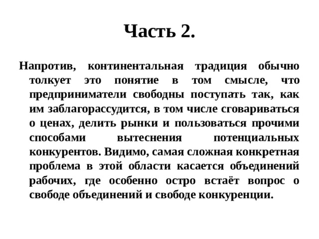 Часть 2. Напротив, континентальная традиция обычно толкует это понятие в том смысле, что предприниматели свободны поступать так, как им заблагорассудится, в том числе сговариваться о ценах, делить рынки и пользоваться прочими способами вытеснения потенциальных конкурентов. Видимо, самая сложная конкретная проблема в этой области касается объединений рабочих, где особенно остро встаёт вопрос о свободе объединений и свободе конкуренции. 