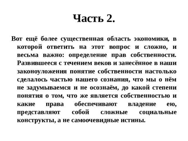 Часть 2. Вот ещё более существенная область экономики, в которой ответить на этот вопрос и сложно, и весьма важно: определение прав собственности. Развившееся с течением веков и занесённое в наши законоуложения понятие собственности настолько сделалось частью нашего сознания, что мы о нём не задумываемся и не осознаём, до какой степени понятия о том, что же является собственностью и какие права обеспечивают владение ею, представляют собой сложные социальные конструкты, а не самоочевидные истины. 
