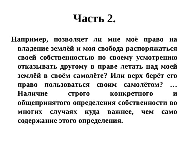 Часть 2. Например, позволяет ли мне моё право на владение землёй и моя свобода распоряжаться своей собственностью по своему усмотрению отказывать другому в праве летать над моей землёй в своём самолёте? Или верх берёт его право пользоваться своим самолётом? …Наличие строго конкретного и общепринятого определения собственности во многих случаях куда важнее, чем само содержание этого определения. 