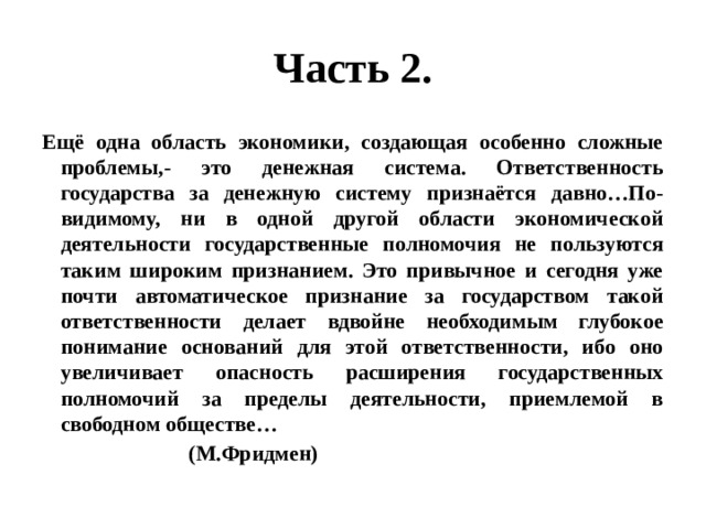Часть 2. Ещё одна область экономики, создающая особенно сложные проблемы,- это денежная система. Ответственность государства за денежную систему признаётся давно…По-видимому, ни в одной другой области экономической деятельности государственные полномочия не пользуются таким широким признанием. Это привычное и сегодня уже почти автоматическое признание за государством такой ответственности делает вдвойне необходимым глубокое понимание оснований для этой ответственности, ибо оно увеличивает опасность расширения государственных полномочий за пределы деятельности, приемлемой в свободном обществе…  (М.Фридмен) 