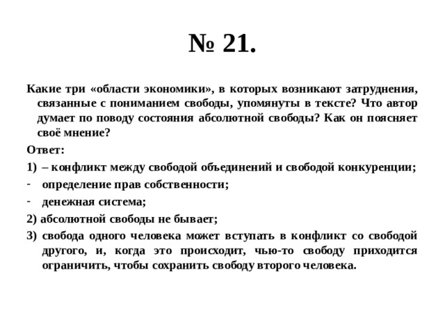 № 21. Какие три «области экономики», в которых возникают затруднения, связанные с пониманием свободы, упомянуты в тексте? Что автор думает по поводу состояния абсолютной свободы? Как он поясняет своё мнение? Ответ: – конфликт между свободой объединений и свободой конкуренции; определение прав собственности; денежная система; 2) абсолютной свободы не бывает; 3) свобода одного человека может вступать в конфликт со свободой другого, и, когда это происходит, чью-то свободу приходится ограничить, чтобы сохранить свободу второго человека. 