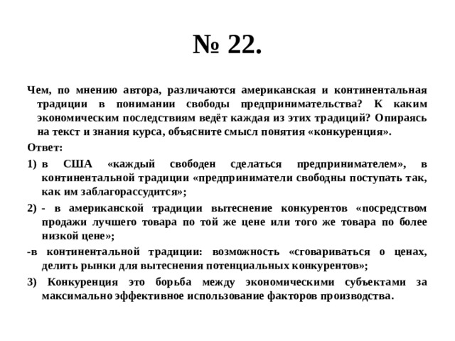 № 22. Чем, по мнению автора, различаются американская и континентальная традиции в понимании свободы предпринимательства? К каким экономическим последствиям ведёт каждая из этих традиций? Опираясь на текст и знания курса, объясните смысл понятия «конкуренция». Ответ: в США «каждый свободен сделаться предпринимателем», в континентальной традиции «предприниматели свободны поступать так, как им заблагорассудится»; - в американской традиции вытеснение конкурентов «посредством продажи лучшего товара по той же цене или того же товара по более низкой цене»; -в континентальной традиции: возможность «сговариваться о ценах, делить рынки для вытеснения потенциальных конкурентов»; 3) Конкуренция это борьба между экономическими субъектами за максимально эффективное использование факторов производства. 