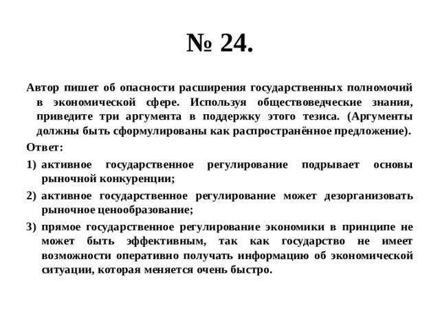 № 24. Автор пишет об опасности расширения государственных полномочий в экономической сфере. Используя обществоведческие знания, приведите три аргумента в поддержку этого тезиса. (Аргументы должны быть сформулированы как распространённое предложение). Ответ: активное государственное регулирование подрывает основы рыночной конкуренции; активное государственное регулирование может дезорганизовать рыночное ценообразование; прямое государственное регулирование экономики в принципе не может быть эффективным, так как государство не имеет возможности оперативно получать информацию об экономической ситуации, которая меняется очень быстро. 