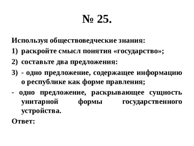 № 25. Используя обществоведческие знания: раскройте смысл понятия «государство»; составьте два предложения: - одно предложение, содержащее информацию о республике как форме правления; - одно предложение, раскрывающее сущность унитарной формы государственного устройства. Ответ: 