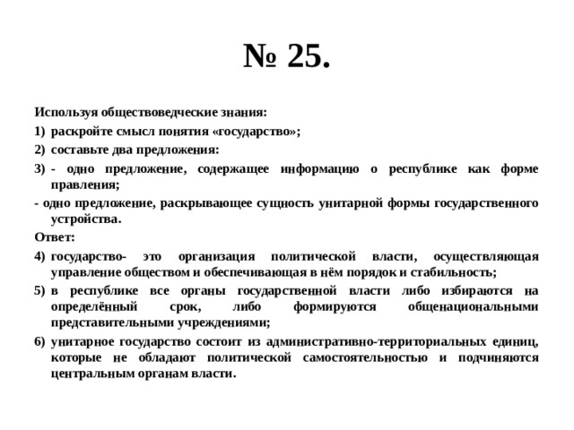 № 25. Используя обществоведческие знания: раскройте смысл понятия «государство»; составьте два предложения: - одно предложение, содержащее информацию о республике как форме правления; - одно предложение, раскрывающее сущность унитарной формы государственного устройства. Ответ: государство- это организация политической власти, осуществляющая управление обществом и обеспечивающая в нём порядок и стабильность; в республике все органы государственной власти либо избираются на определённый срок, либо формируются общенациональными представительными учреждениями; унитарное государство состоит из административно-территориальных единиц, которые не обладают политической самостоятельностью и подчиняются центральным органам власти. 