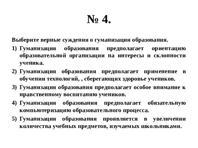 № 4. Выберите верные суждения о гуманизации образования. Гуманизация образования предполагает ориентацию образовательной организации на интересы и склонности ученика. Гуманизация образования предполагает применение в обучении технологий, , сберегающих здоровье учеников. Гуманизация образования предполагает особое внимание к нравственному воспитанию учеников. Гуманизация образования предполагает обязательную компьютеризацию образовательного процесса. Гуманизация образования проявляется в увеличении количества учебных предметов, изучаемых школьниками. 