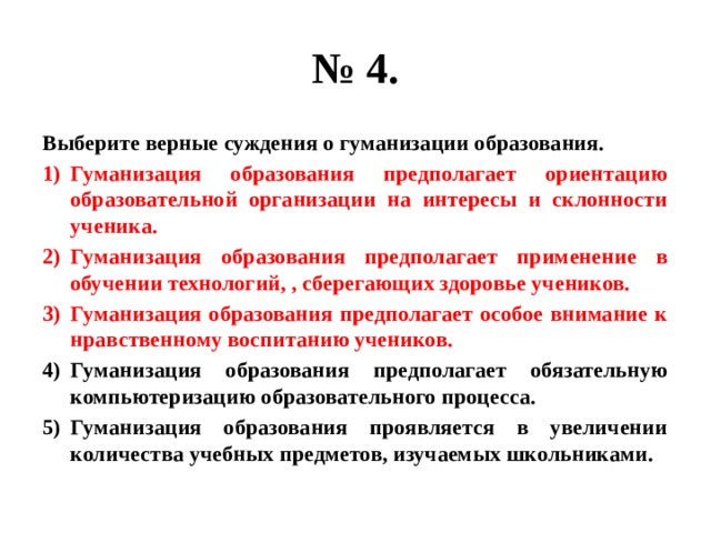 № 4. Выберите верные суждения о гуманизации образования. Гуманизация образования предполагает ориентацию образовательной организации на интересы и склонности ученика. Гуманизация образования предполагает применение в обучении технологий, , сберегающих здоровье учеников. Гуманизация образования предполагает особое внимание к нравственному воспитанию учеников. Гуманизация образования предполагает обязательную компьютеризацию образовательного процесса. Гуманизация образования проявляется в увеличении количества учебных предметов, изучаемых школьниками. 