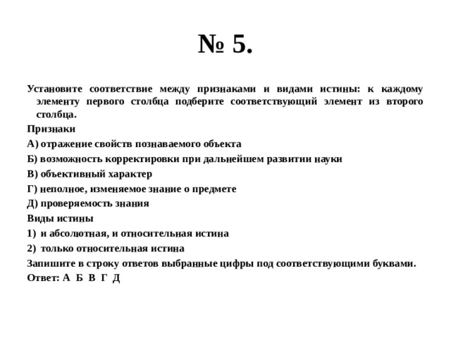 № 5. Установите соответствие между признаками и видами истины: к каждому элементу первого столбца подберите соответствующий элемент из второго столбца. Признаки А) отражение свойств познаваемого объекта Б) возможность корректировки при дальнейшем развитии науки В) объективный характер Г) неполное, изменяемое знание о предмете Д) проверяемость знания Виды истины и абсолютная, и относительная истина только относительная истина Запишите в строку ответов выбранные цифры под соответствующими буквами. Ответ: А Б В Г Д 