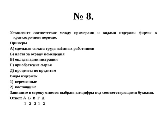 № 8. Установите соответствие между примерами и видами издержек фирмы в краткосрочном периоде. Примеры А) сдельная оплата труда наёмных работников Б) плата за охрану помещения В) оклады администрации Г) приобретение сырья Д) проценты по кредитам Виды издержек переменные постоянные Запишите в строку ответов выбранные цифры под соответствующими буквами. Ответ: А Б В Г Д  1 2 2 1 2 