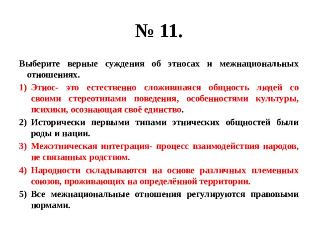 № 11. Выберите верные суждения об этносах и межнациональных отношениях. Этнос- это естественно сложившаяся общность людей со своими стереотипами поведения, особенностями культуры, психики, осознающая своё единство . Исторически первыми типами этнических общностей были роды и нации. Межэтническая интеграция- процесс взаимодействия народов, не связанных родством. Народности складываются на основе различных племенных союзов, проживающих на определённой территории. Все межнациональные отношения регулируются правовыми нормами. 