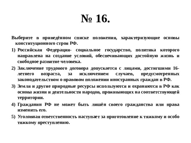 № 16. Выберите в приведённом списке положения, характеризующие основы конституционного строя РФ. Российская Федерация- социальное государство, политика которого направлена на создание условий, обеспечивающих достойную жизнь и свободное развитие человека. Заключение трудового договора допускается с лицами, достигшими 16-летнего возраста, за исключением случаев, предусмотренных законодательством о правовом положении иностранных граждан в РФ. Земля и другие природные ресурсы используются и охраняются в РФ как основа жизни и деятельности народов, проживающих на соответствующей территории. Гражданин РФ не может быть лишён своего гражданства или права изменить его. Уголовная ответственность наступает за приготовление к тяжкому и особо тяжкому преступлению. 