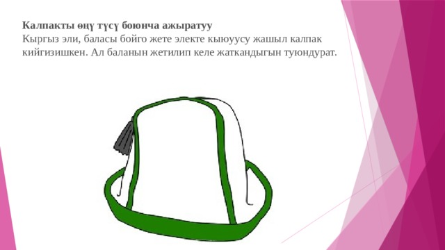 Калпакты өңү түсү боюнча ажыратуу  Кыргыз эли, баласы бойго жете электе кыюуусу жашыл калпак кийгизишкен. Ал баланын жетилип келе жаткандыгын туюндурат. 