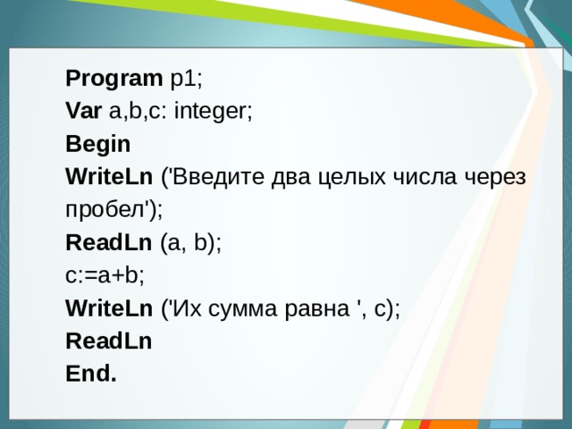Program p1; Var a,b,с: integer; Begin WriteLn ('Введите два целых числа через пробел'); ReadLn (a, b); с:=a+b; WriteLn ('Их сумма равна ', с); ReadLn End.  