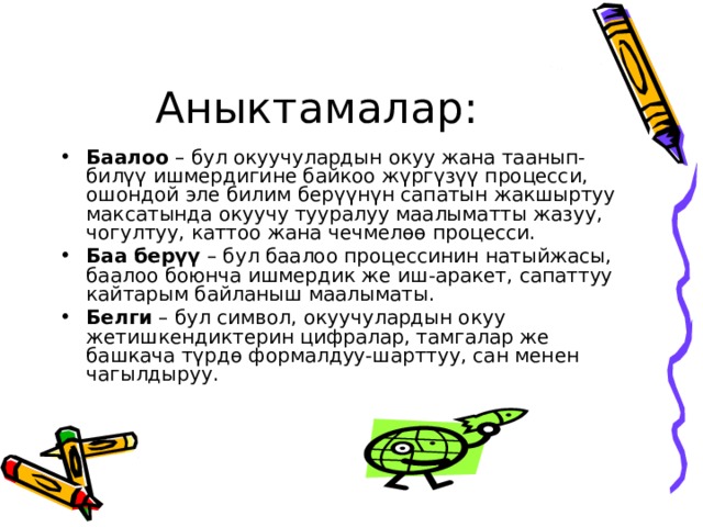 Аныктамалар: Баалоо – бул окуучулардын окуу жана таанып-билүү ишмердигине байкоо жүргүзүү процесси, ошондой эле билим берүүнүн сапатын жакшыртуу максатында окуучу тууралуу маалыматты жазуу, чогултуу, каттоо жана чечмелөө процесси. Баа берүү – бул баалоо процессинин натыйжасы, баалоо боюнча ишмердик же иш-аракет, сапаттуу кайтарым байланыш маалыматы. Белги – бул символ, окуучулардын окуу жетишкендиктерин цифралар, тамгалар же башкача түрдө формалдуу-шарттуу, сан менен чагылдыруу. 