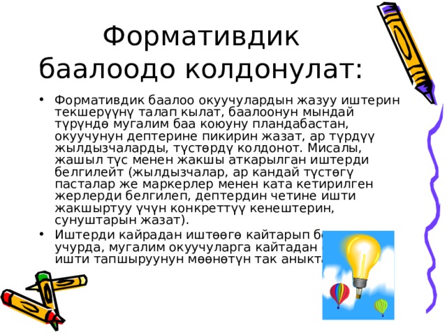Формативдик баалоодо колдонулат: Формативдик баалоо окуучулардын жазуу иштерин текшерүүнү талап кылат, баалоонун мындай түрүндө мугалим баа коюуну пландабастан, окуучунун дептерине пикирин жазат, ар түрдүү жылдызчаларды, түстөрдү колдонот. Мисалы, жашыл түс менен жакшы аткарылган иштерди белгилейт (жылдызчалар, ар кандай түстөгү пасталар же маркерлер менен ката кетирилген жерлерди белгилеп, дептердин четине ишти жакшыртуу үчүн конкреттүү кенештерин, сунуштарын жазат). Иштерди кайрадан иштөөгө кайтарып берген учурда, мугалим окуучуларга кайтадан оңдолгон ишти тапшыруунун мөөнөтүн так аныктайт. 
