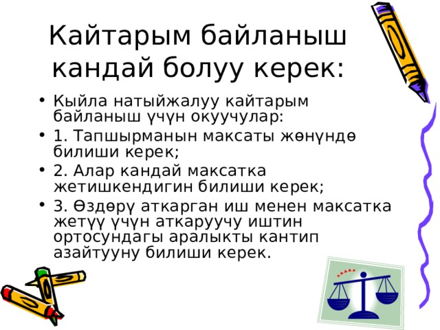 Кайтарым байланыш кандай болуу керек: Кыйла натыйжалуу кайтарым байланыш үчүн окуучулар: 1. Тапшырманын максаты жөнүндө билиши керек; 2. Алар кандай максатка жетишкендигин билиши керек; 3. Өздөрү аткарган иш менен максатка жетүү үчүн аткаруучу иштин ортосундагы аралыкты кантип азайтууну билиши керек. 