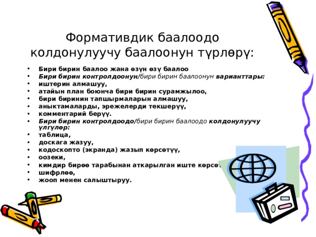 Формативдик баалоодо колдонулуучу баалоонун түрлөрү: Бири бирин баалоо жана өзүн өзү баалоо Бири бирин контролдоонун/ бири бирин баалоонун варианттары: иштерин алмашуу, атайын план боюнча бири бирин сурамжылоо, бири биринин тапшырмаларын алмашуу, аныктамаларды, эрежелерди текшерүү, комментарий берүү. Бири бирин контролдоодо/ бири бирин баалоодо колдонулуучу үлгүлөр: таблица, доскага жазуу, кодоскопто (экранда) жазып көрсөтүү, оозеки, кимдир бирөө тарабынан аткарылган иште көрсөтүү шифрлөө, жооп менен салыштыруу.  