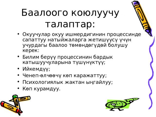 Баалоого коюлуучу талаптар: Окуучулар окуу ишмердигинин процессинде сапаттуу натыйжаларга жетишүүсү үчүн учурдагы баалоо төмөндөгүдөй болушу керек: Билим берүү процессинин бардык катышуучуларына түшүнүктүү; Ийкемдүү; Ченеп-өлчөөчү көп каражаттуу; Психологиялык жактан ыңгайлуу; Көп курамдуу. 