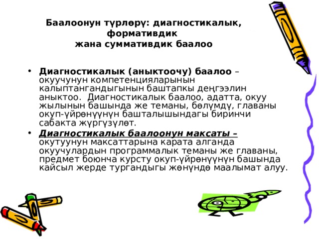 Баалоонун түрлөрү: диагностикалык, формативдик  жана суммативдик баалоо   Диагностикалык (аныктоочу) баалоо – окуучунун компетенцияларынын калыптангандыгынын баштапкы деңгээлин аныктоо. Диагностикалык баалоо, адатта, окуу жылынын башында же теманы, бөлүмдү, главаны окуп-үйрөнүүнүн башталышындагы биринчи сабакта жүргүзүлөт. Диагностикалык баалоонун максаты – окутуунун максаттарына карата алганда окуучулардын программалык теманы же главаны, предмет боюнча курсту окуп-үйрөнүүнүн башында кайсыл жерде тургандыгы жөнүндө маалымат алуу. 