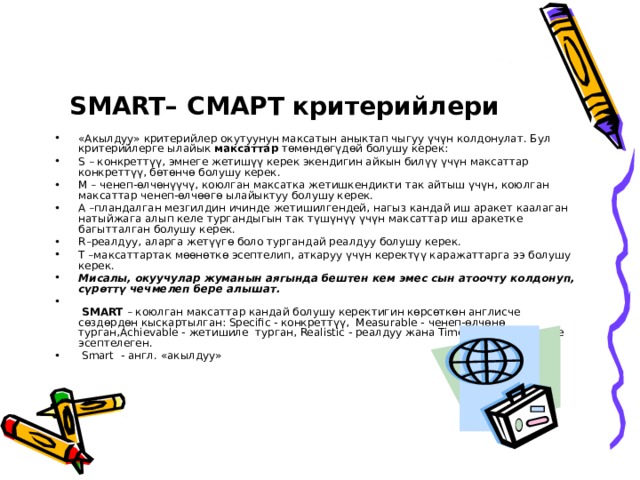 SMART– СМАРТ критерийлери «Акылдуу» критерийлер окутуунун максатын аныктап чыгуу үчүн колдонулат. Бул критерийлерге ылайык максаттар төмөндөгүдөй болушу керек: S – конкреттүү, эмнеге жетишүү керек экендигин айкын билүү үчүн максаттар конкреттүү, бөтөнчө болушу керек. M – ченеп-өлчөнүүчү, коюлган максатка жетишкендикти так айтыш үчүн, коюлган максаттар ченеп-өлчөөгө ылайыктуу болушу керек. A –пландалган мезгилдин ичинде жетишилгендей, нагыз кандай иш аракет каалаган натыйжага алып келе тургандыгын так түшүнүү үчүн максаттар иш аракетке багытталган болушу керек. R –реалдуу, аларга жетүүгө боло тургандай реалдуу болушу керек. T –максаттартак мөөнөткө эсептелип, аткаруу үчүн керектүү каражаттарга ээ болушу керек. Мисалы, окуучулар жуманын аягында бештен кем эмес сын атоочту колдонуп, сүрөттү чечмелеп бере алышат.   SMART – коюлган максаттар кандай болушу керектигин көрсөткөн англисче сөздөрдөн кыскартылган: Specific - конкреттүү, Measurable - ченеп-өлчөнө турган,Achievable - жетишиле турган, Realistic - реалдуу жана Time-bound - мезгилге эсептелеген.  Smart - англ. «акылдуу» 