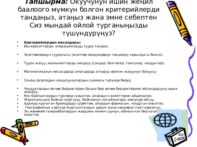 Тапшырма: Окуучунун ишин жеңил баалоого мүмкүн болгон критерийлерди тандаӊыз, атаӊыз жана эмне себептен Сиз мындай ойлой турганыӊызды түшүндүрүңүз? Критерийлердин мисалдары: Иш-аракеттерди, операцияларды туура тандоо;  Эсептөөлөрдүн тууралыгы (эсептөө көндүмдөрүн текшерүү зарылдыгы болсо);  Туура жазуу, маалыматтарды көчүрүү (сандар, белгилер, тамгалар, чоңдуктар);  Математикалык мисалдарда амалдарды аткаруу иретин жазуунун болуусу;  Санды разряддык кошулуучулардын суммасы түрүндө берүү;  Чоңдуктардын өлчөө бирдиктерин башка бир өлчөө бирдиктерине айландырууну ишке ашыруу; Кен байлыктардын түрлөрүн аныктоо, алардын касиеттерин айырмалоо; Жаратылышка байкоо жүргүзүү, байкоонун натыйжалары жөнүндө айтуу; Адамды курчаган буюмдарды сүрөттөө, алардын формасын, чоңдугун аныктоо;  Географиялык картада Кыргызстандын дарыя жана көлдөрүн таап көрсөтүү; Эң жөнөкөй тажрыйбалардын жардамы менен суунун, абанын кээ бир касиеттерин аныктоо.  
