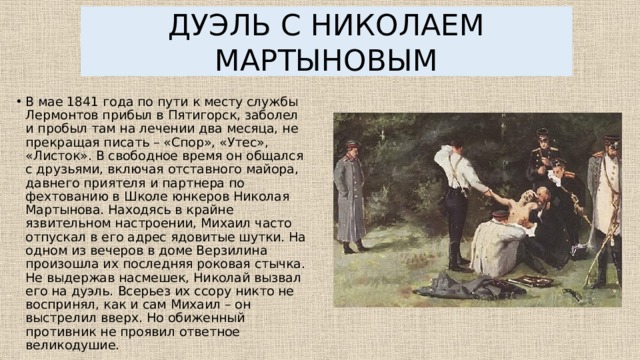 ДУЭЛЬ С НИКОЛАЕМ МАРТЫНОВЫМ В мае 1841 года по пути к месту службы Лермонтов прибыл в Пятигорск, заболел и пробыл там на лечении два месяца, не прекращая писать – «Спор», «Утес», «Листок». В свободное время он общался с друзьями, включая отставного майора, давнего приятеля и партнера по фехтованию в Школе юнкеров Николая Мартынова. Находясь в крайне язвительном настроении, Михаил часто отпускал в его адрес ядовитые шутки. На одном из вечеров в доме Верзилина произошла их последняя роковая стычка. Не выдержав насмешек, Николай вызвал его на дуэль. Всерьез их ссору никто не воспринял, как и сам Михаил – он выстрелил вверх. Но обиженный противник не проявил ответное великодушие. 